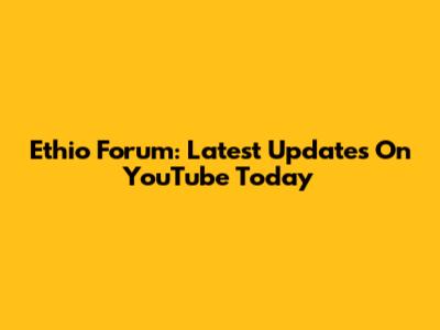 Ethio Forum: Latest Updates On YouTube Today