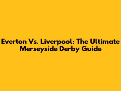 Everton Vs. Liverpool: The Ultimate Merseyside Derby Guide