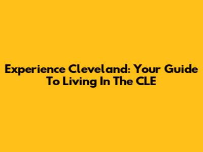 Experience Cleveland: Your Guide To Living In The CLE