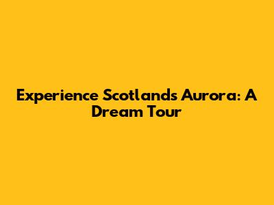 Experience Scotland's Aurora: A Dream Tour