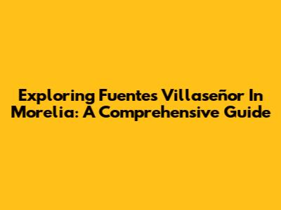 Exploring Fuentes Villaseñor In Morelia: A Comprehensive Guide