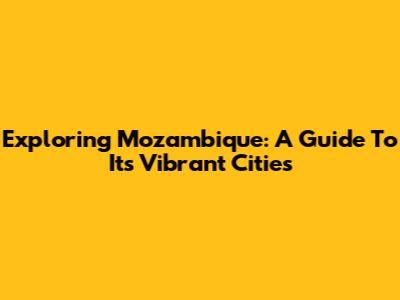 Exploring Mozambique: A Guide To Its Vibrant Cities