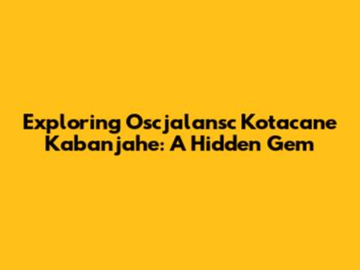 Exploring Oscjalansc Kotacane Kabanjahe: A Hidden Gem