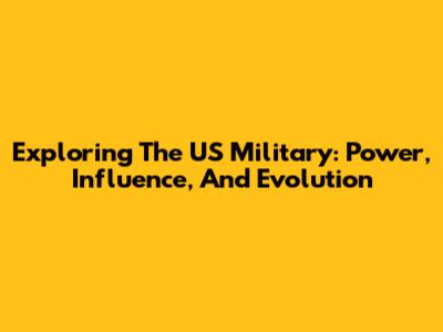 Exploring The US Military: Power, Influence, And Evolution