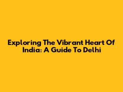 Exploring The Vibrant Heart Of India: A Guide To Delhi