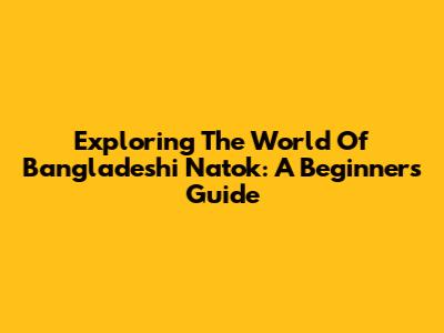 Exploring The World Of Bangladeshi Natok: A Beginner's Guide