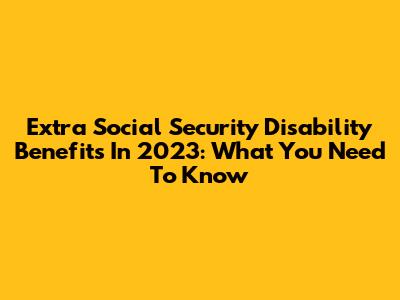 Extra Social Security Disability Benefits In 2023: What You Need To Know