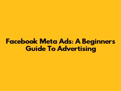 Facebook Meta Ads: A Beginner's Guide To Advertising