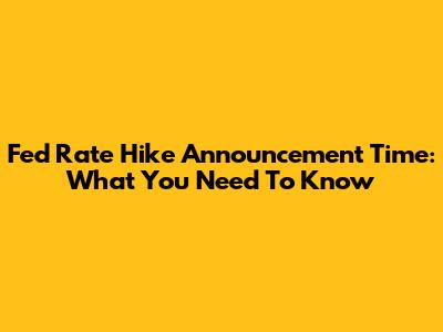 Fed Rate Hike Announcement Time: What You Need To Know