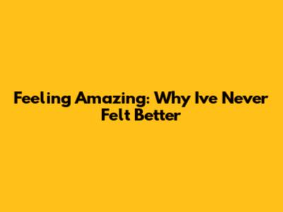 Feeling Amazing: Why I've Never Felt Better