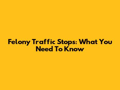 Felony Traffic Stops: What You Need To Know
