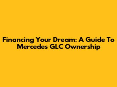 Financing Your Dream: A Guide To Mercedes GLC Ownership