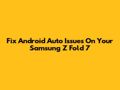 Fix Android Auto Issues On Your Samsung Z Fold 7