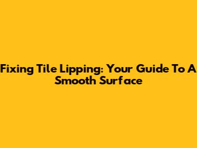 Fixing Tile Lipping: Your Guide To A Smooth Surface