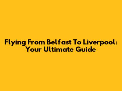 Flying From Belfast To Liverpool: Your Ultimate Guide