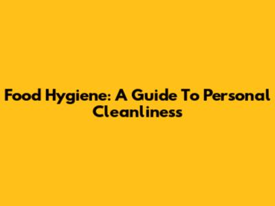Food Hygiene: A Guide To Personal Cleanliness