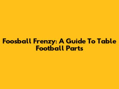 Foosball Frenzy: A Guide To Table Football Parts
