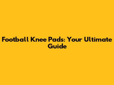 Football Knee Pads: Your Ultimate Guide