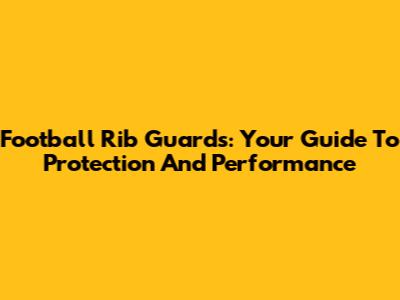Football Rib Guards: Your Guide To Protection And Performance