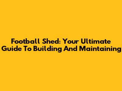 Football Shed: Your Ultimate Guide To Building And Maintaining