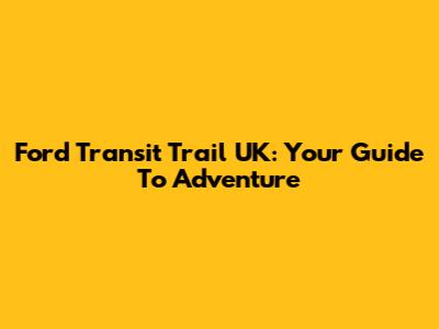 Ford Transit Trail UK: Your Guide To Adventure