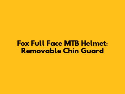 Fox Full Face MTB Helmet: Removable Chin Guard