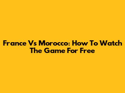 France Vs Morocco: How To Watch The Game For Free
