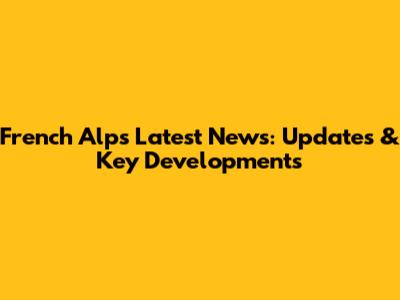 French Alps Latest News: Updates & Key Developments