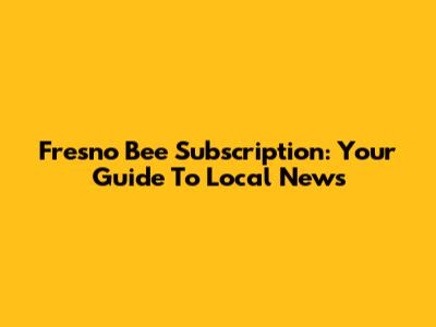 Fresno Bee Subscription: Your Guide To Local News