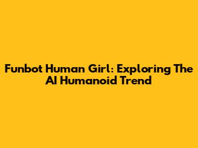 Funbot Human Girl: Exploring The AI Humanoid Trend