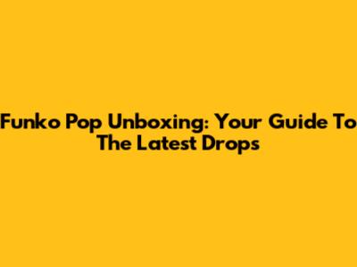 Funko Pop Unboxing: Your Guide To The Latest Drops
