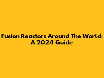 Fusion Reactors Around The World: A 2024 Guide