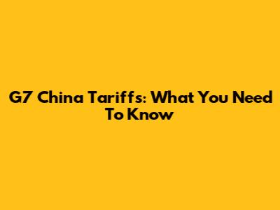 G7 China Tariffs: What You Need To Know