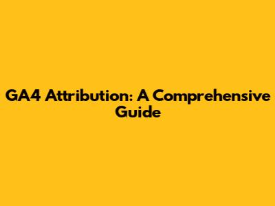GA4 Attribution: A Comprehensive Guide