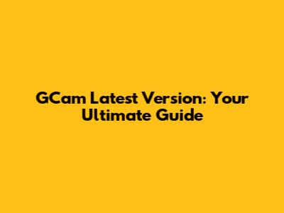 GCam Latest Version: Your Ultimate Guide