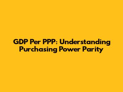 GDP Per PPP: Understanding Purchasing Power Parity