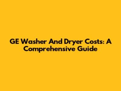 GE Washer And Dryer Costs: A Comprehensive Guide