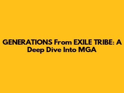 GENERATIONS From EXILE TRIBE: A Deep Dive Into MGA