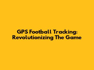 GPS Football Tracking: Revolutionizing The Game