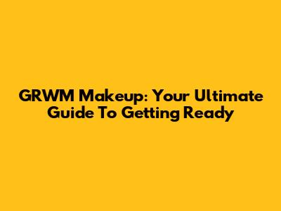 GRWM Makeup: Your Ultimate Guide To Getting Ready