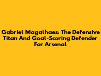 Gabriel Magalhaes: The Defensive Titan And Goal-Scoring Defender For Arsenal