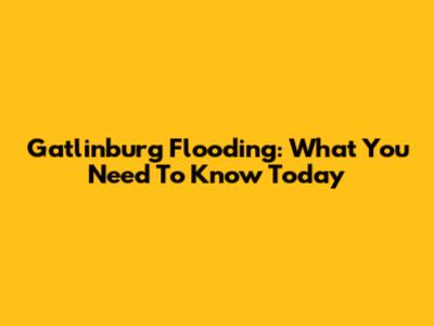 Gatlinburg Flooding: What You Need To Know Today
