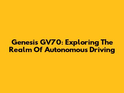 Genesis GV70: Exploring The Realm Of Autonomous Driving