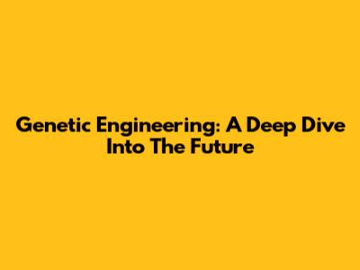Genetic Engineering: A Deep Dive Into The Future