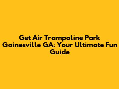 Get Air Trampoline Park Gainesville GA: Your Ultimate Fun Guide