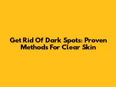 Get Rid Of Dark Spots: Proven Methods For Clear Skin