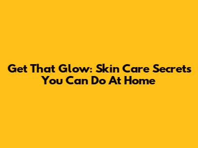 Get That Glow: Skin Care Secrets You Can Do At Home