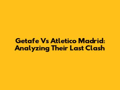 Getafe Vs Atletico Madrid: Analyzing Their Last Clash