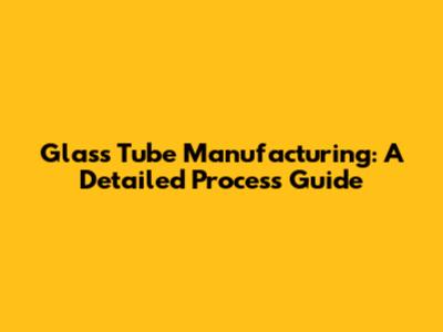 Glass Tube Manufacturing: A Detailed Process Guide