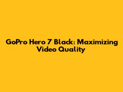 GoPro Hero 7 Black: Maximizing Video Quality